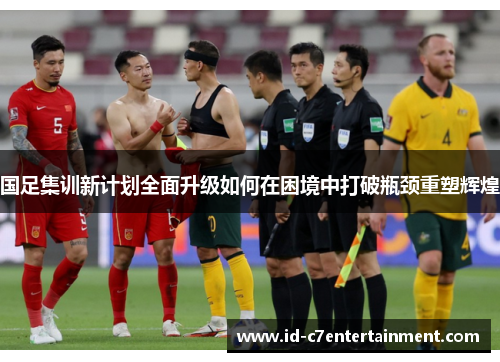 国足集训新计划全面升级如何在困境中打破瓶颈重塑辉煌