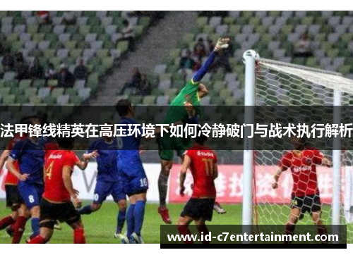 法甲锋线精英在高压环境下如何冷静破门与战术执行解析