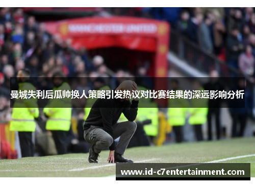 曼城失利后瓜帅换人策略引发热议对比赛结果的深远影响分析