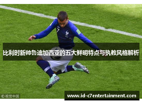比利时新帅鲁迪加西亚的五大鲜明特点与执教风格解析