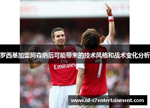罗西基加盟阿森纳后可能带来的技术风格和战术变化分析 罗西基加盟阿森纳后可能带来的技术风格和战术变化分析