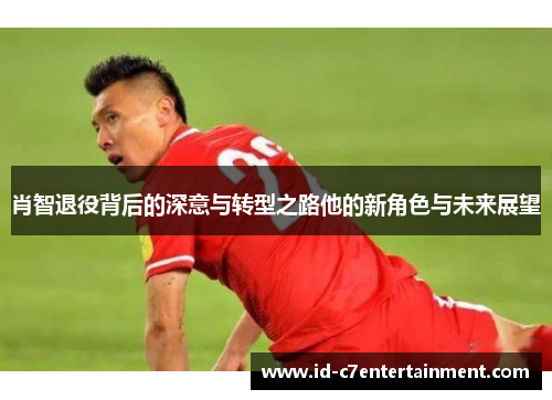 肖智退役背后的深意与转型之路他的新角色与未来展望