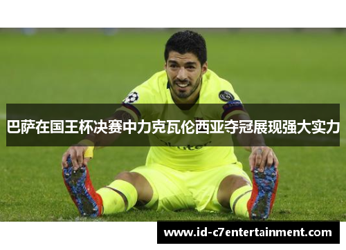 巴萨在国王杯决赛中力克瓦伦西亚夺冠展现强大实力