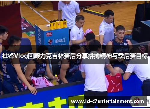 杜锋Vlog回顾力克吉林赛后分享拼搏精神与季后赛目标