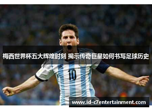梅西世界杯五大辉煌时刻 揭示传奇巨星如何书写足球历史